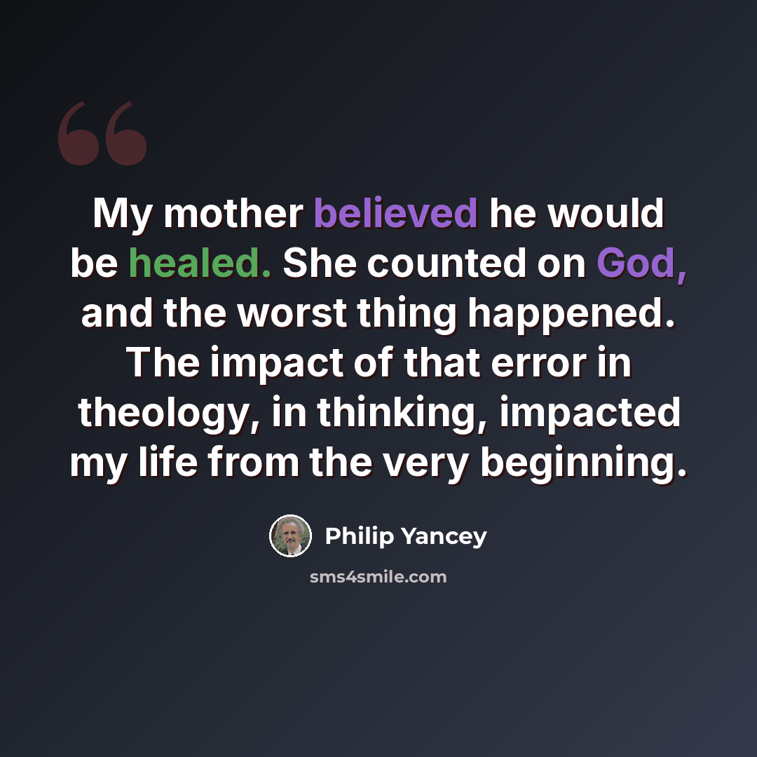 “My mother believed he would be healed. She counted on God, and the worst thing happened. The impact of that error in theology, in thinking, impacted my life from the very beginning.” quote by Philip Yancey