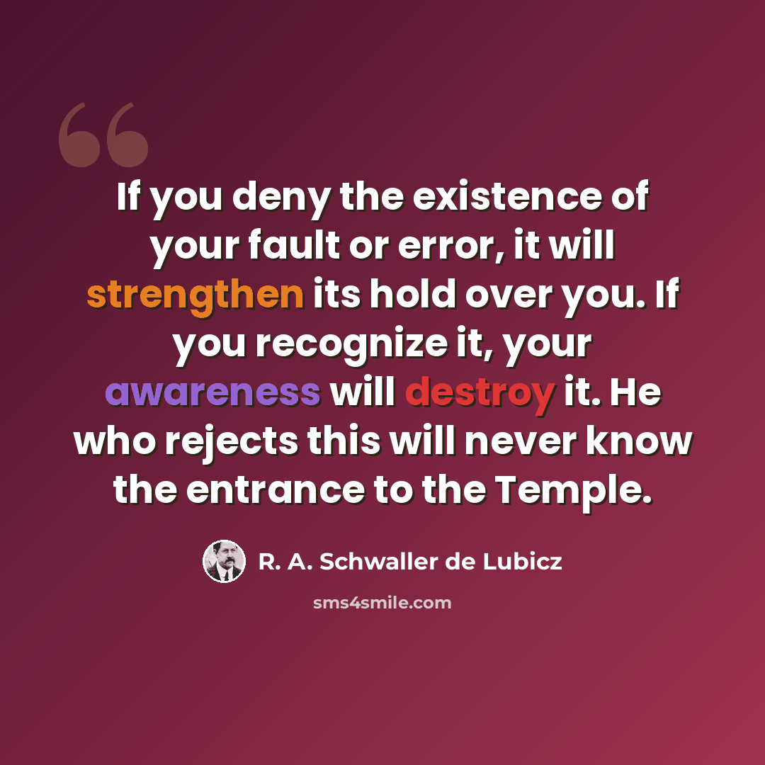 “If you deny the existence of your fault or error, it will strengthen its hold over you. If you recognize it, your awareness will destroy it. He who rejects this will never know the entrance to the Temple.” quote by R. A. Schwaller de Lubicz