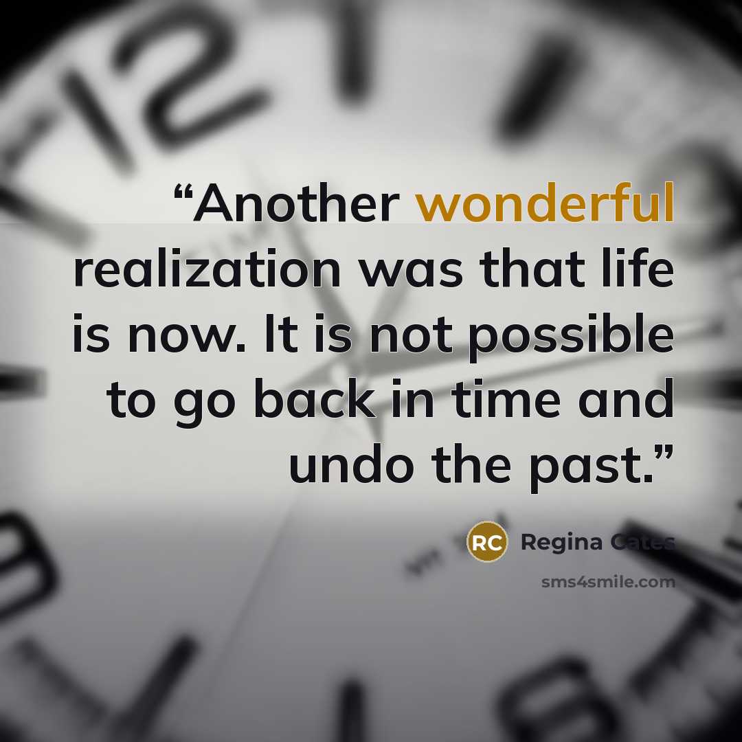 “Another wonderful realization was that life is now. It is not possible to go back in time and undo the past.” quote by Regina Cates
