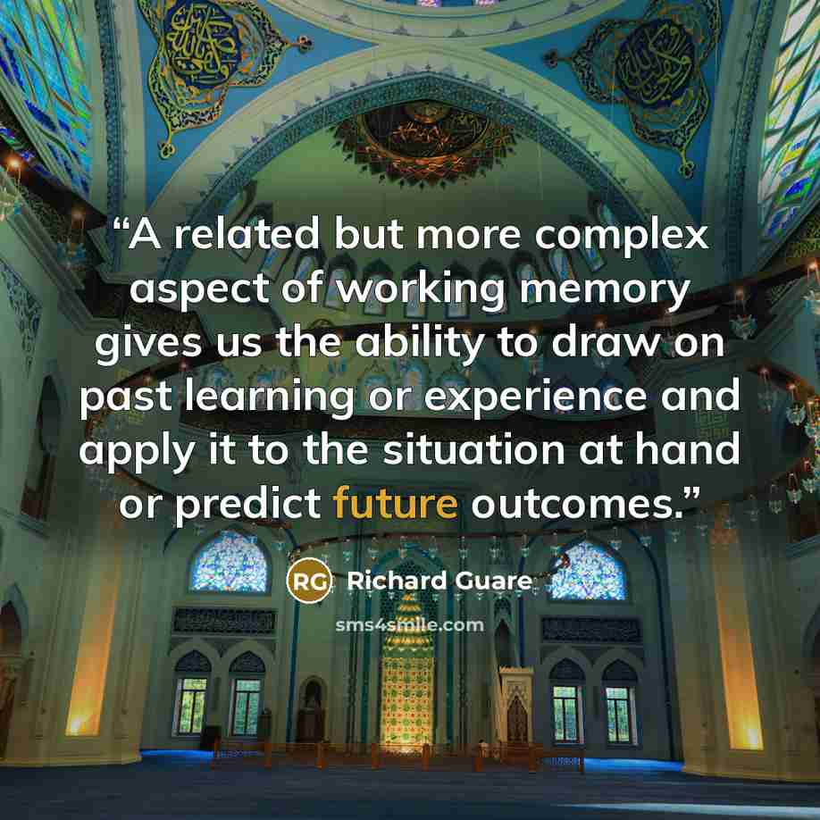 “A related but more complex aspect of working memory gives us the ability to draw on past learning or experience and apply it to the situation at hand or predict future outcomes.” quote by Richard Guare