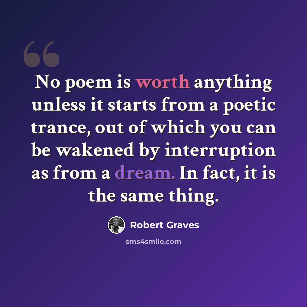 “No poem is worth anything unless it starts from a poetic trance, out of which you can be wakened by interruption as from a dream. In fact, it is the same thing.” quote by Robert Graves