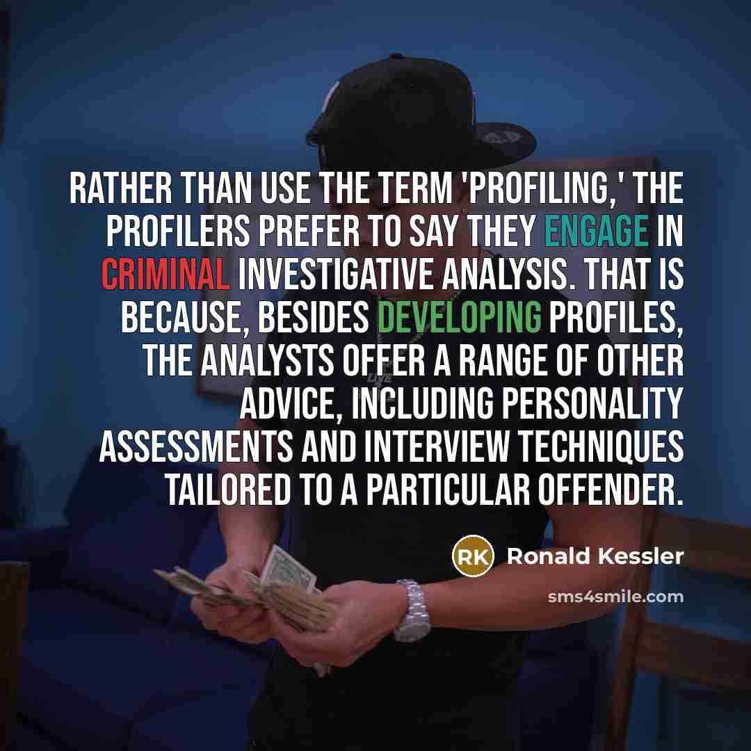 “Rather than use the term 'profiling,' the profilers prefer to say they engage in criminal investigative analysis. That is because, besides developing profiles, the analysts offer a range of other advice, including personality assessments and interview techniques tailored to a particular offender.” quote by Ronald Kessler