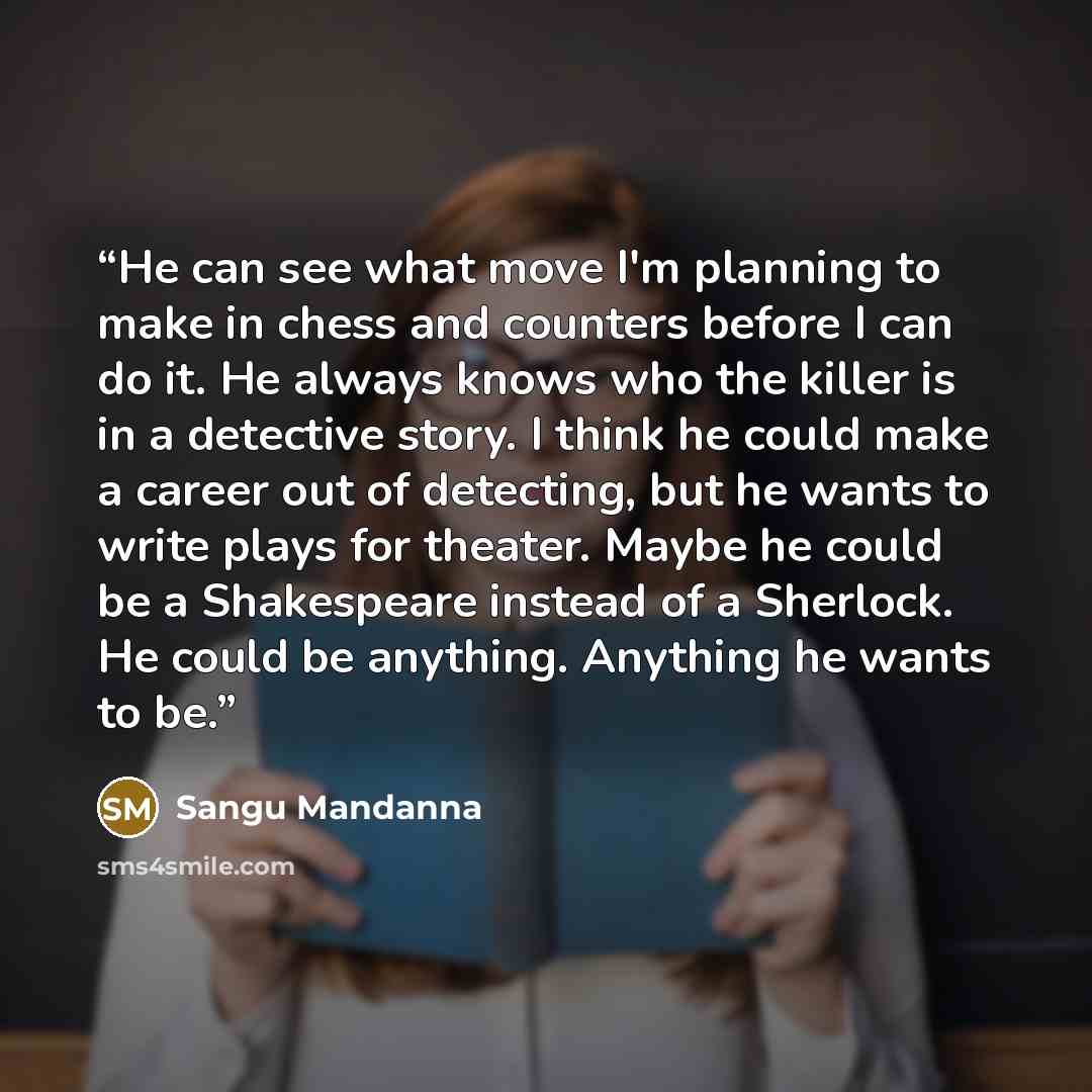 “He can see what move I'm planning to make in chess and counters before I can do it. He always knows who the killer is in a detective story. I think he could make a career out of detecting, but he wants to write plays for theater. Maybe he could be a Shakespeare instead of a Sherlock. He could be…” quote by Sangu Mandanna