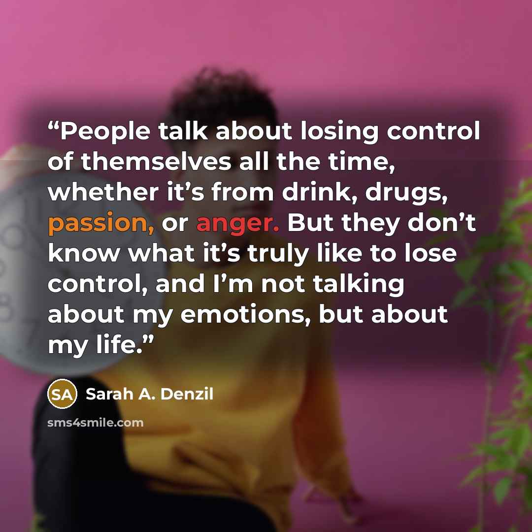 “People talk about losing control of themselves all the time, whether it’s from drink, drugs, passion, or anger. But they don’t know what it’s truly like to lose control, and I’m not talking about my emotions, but about my life.” quote by Sarah A. Denzil