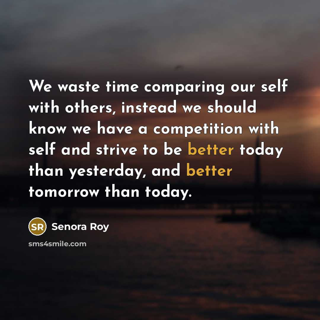 “We waste time comparing our self with others, instead we should know we have a competition with self and strive to be better today than yesterday, and better tomorrow than today.” quote by Senora Roy