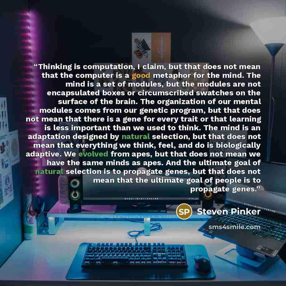 “Thinking is computation, I claim, but that does not mean that the computer is a good metaphor for the mind. The mind is a set of modules, but the modules are not encapsulated boxes or circumscribed swatches on the surface of the brain. The organization of our mental modules comes from our genetic…” quote by Steven Pinker