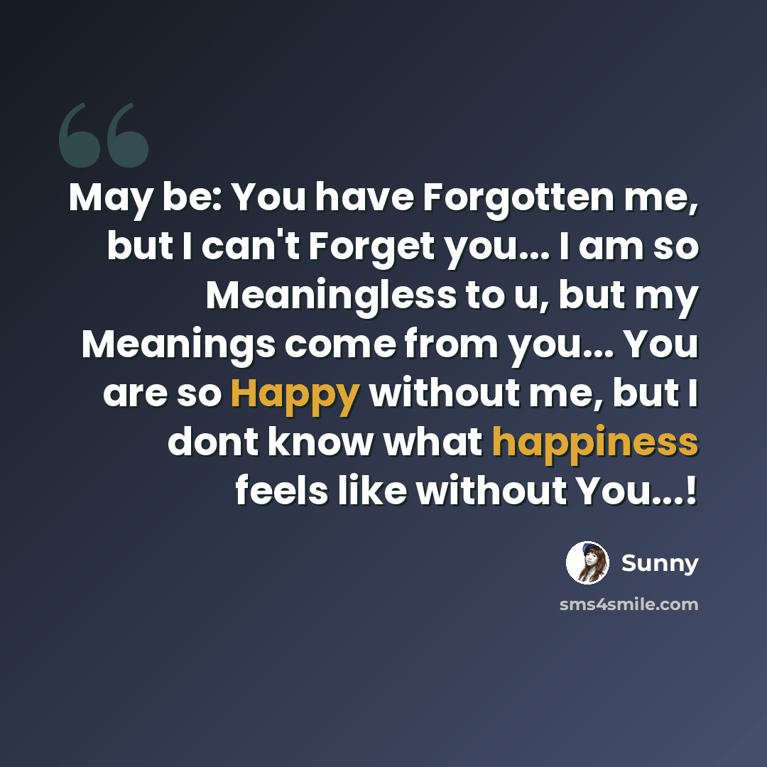 “May be: You have Forgotten me, but I can't Forget you... I am so Meaningless to u, but my Meanings come from you... You are so Happy without me, but I dont know what happiness feels like without You...!” quote by Sunny