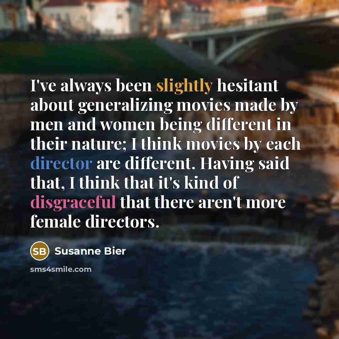 “I've always been slightly hesitant about generalizing movies made by men and women being different in their nature; I think movies by each director are different. Having said that, I think that it's kind of disgraceful that there aren't more female directors.” quote by Susanne Bier