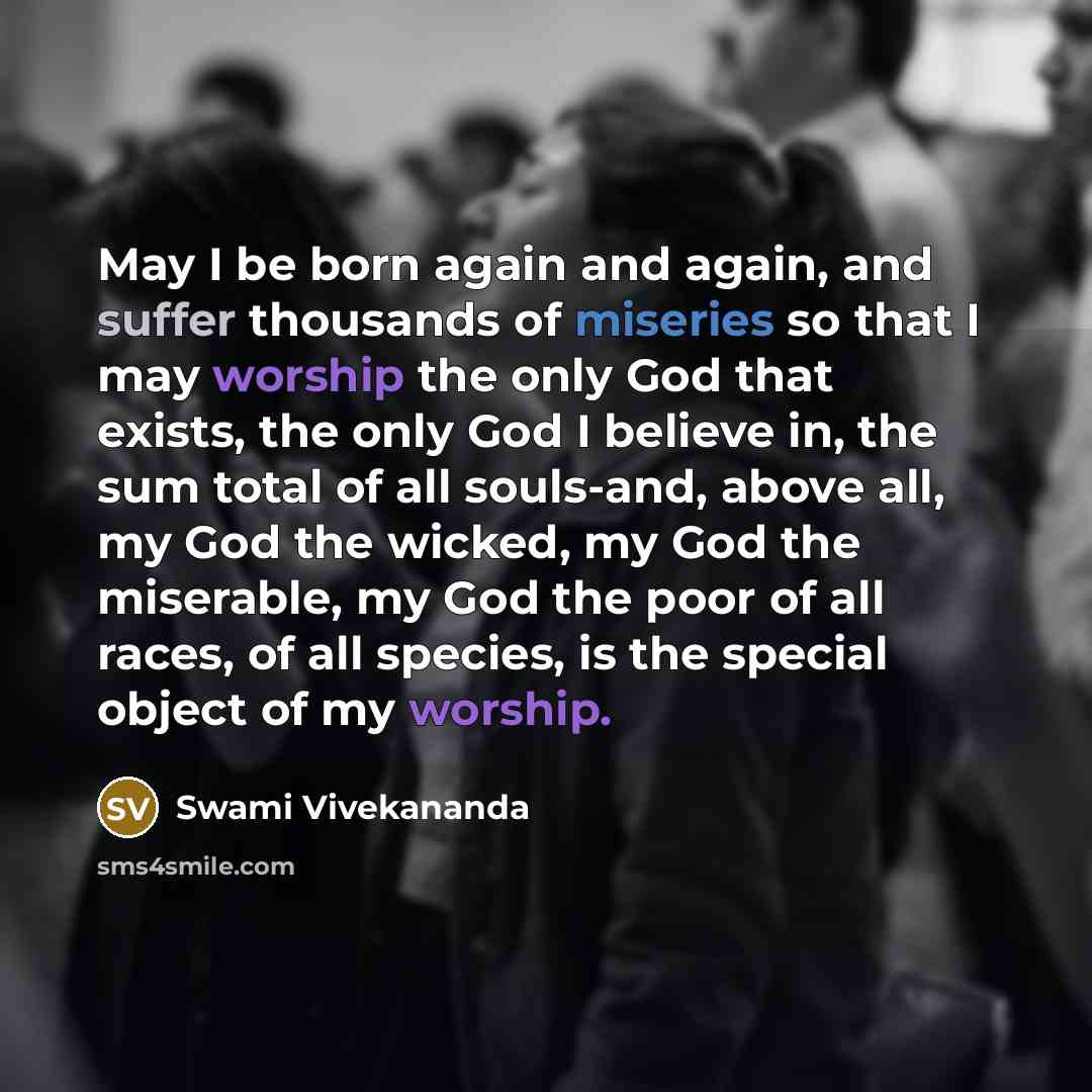 “May I be born again and again, and suffer thousands of miseries so that I may worship the only God that exists, the only God I believe in, the sum total of all souls-and, above all, my God the wicked, my God the miserable, my God the poor of all races, of all species, is the special object of my…” quote by Swami Vivekananda