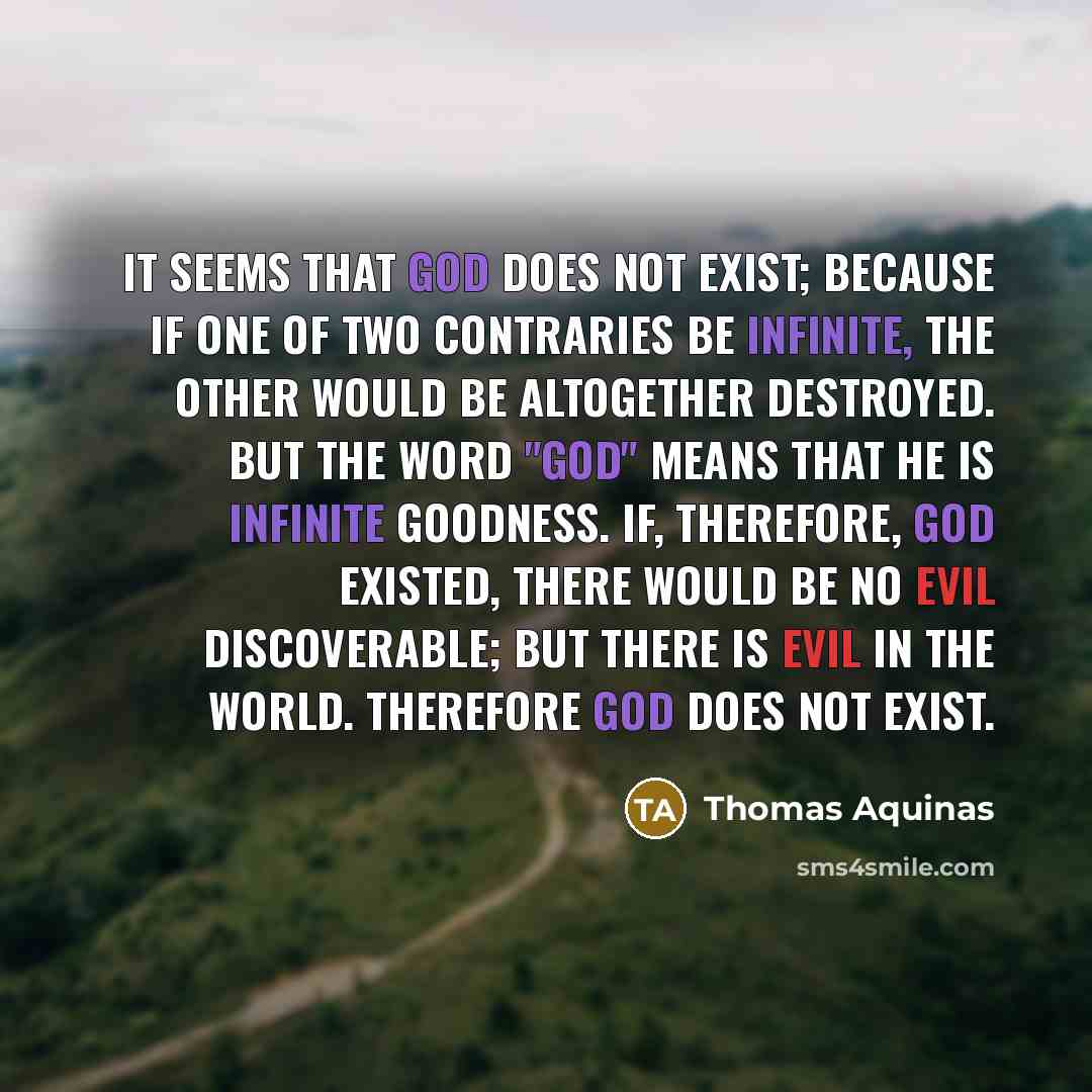 “It seems that God does not exist; because if one of two contraries be infinite, the other would be altogether destroyed. But the word "God" means that He is infinite goodness. If, therefore, God existed, there would be no evil discoverable; but there is evil in the world. Therefore God does not…” quote by Thomas Aquinas