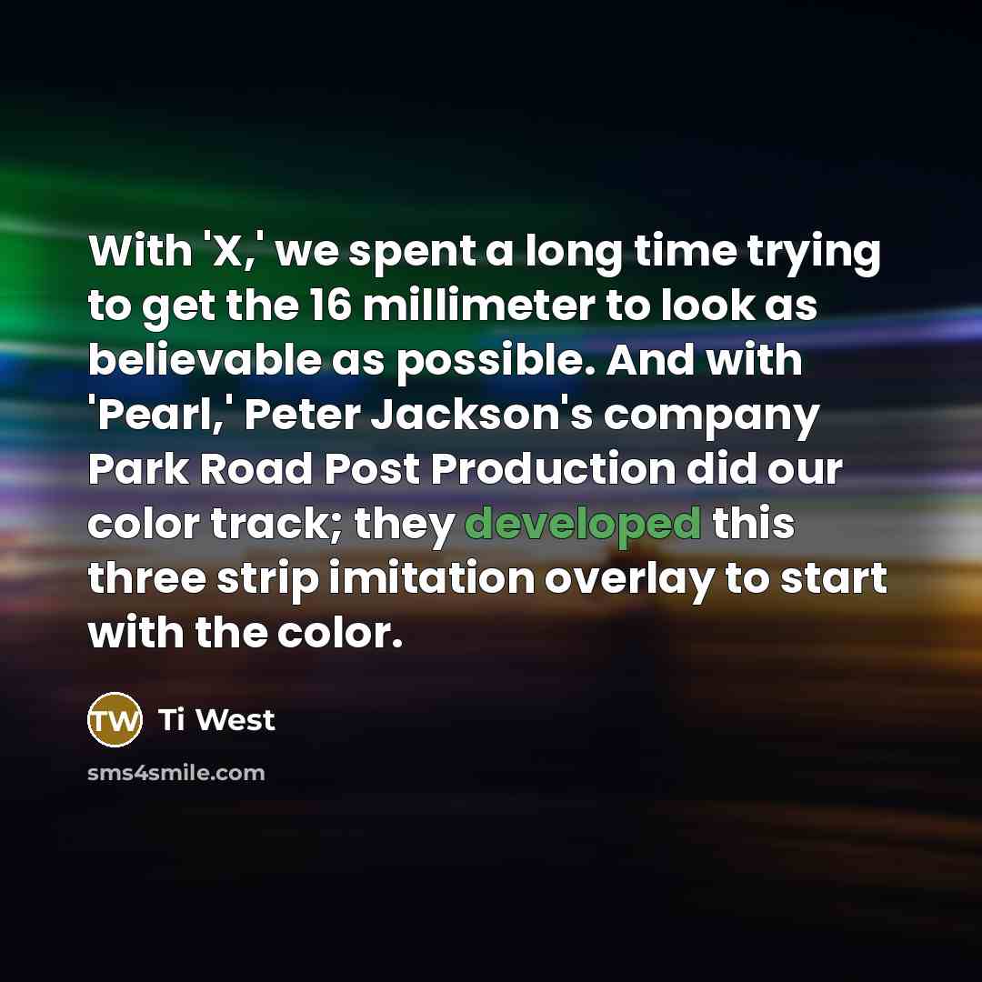 “With 'X,' we spent a long time trying to get the 16 millimeter to look as believable as possible. And with 'Pearl,' Peter Jackson's company Park Road Post Production did our color track; they developed this three strip imitation overlay to start with the color.” quote by Ti West