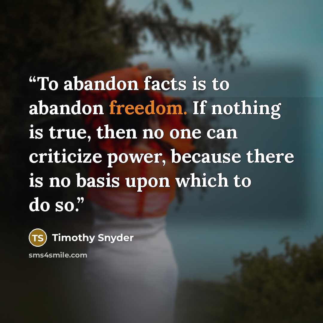 “To abandon facts is to abandon freedom. If nothing is true, then no one can criticize power, because there is no basis upon which to do so.” quote by Timothy Snyder