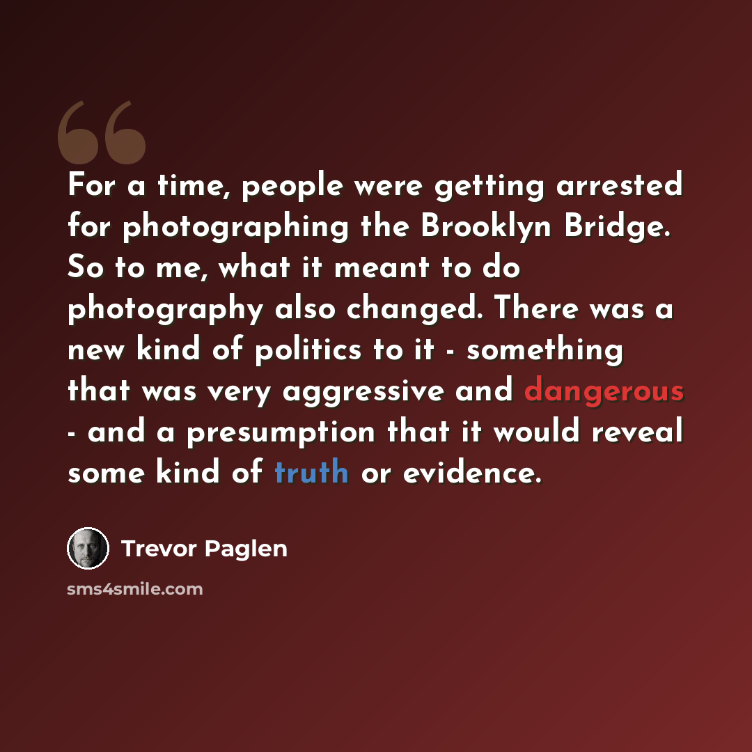 “For a time, people were getting arrested for photographing the Brooklyn Bridge. So to me, what it meant to do photography also changed. There was a new kind of politics to it - something that was very aggressive and dangerous - and a presumption that it would reveal some kind of truth or evidence.” quote by Trevor Paglen
