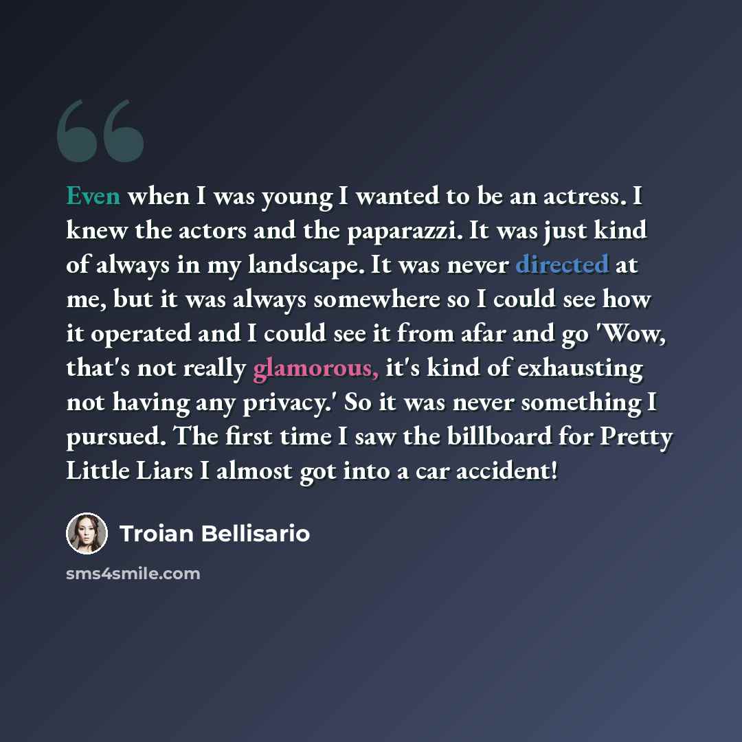 “Even when I was young I wanted to be an actress. I knew the actors and the paparazzi. It was just kind of always in my landscape. It was never directed at me, but it was always somewhere so I could see how it operated and I could see it from afar and go 'Wow, that's not really glamorous, it's kind…” quote by Troian Bellisario