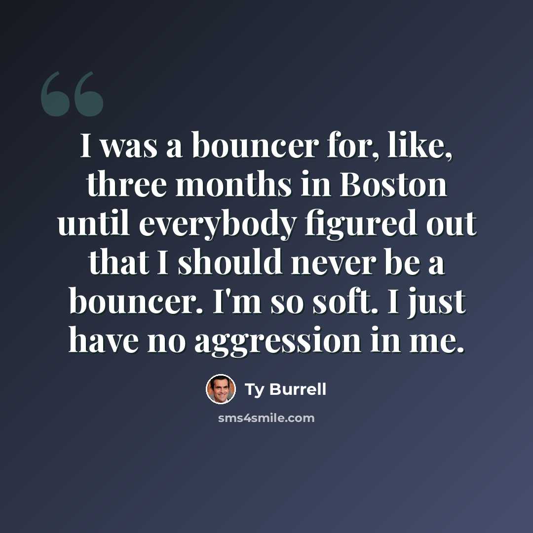 “I was a bouncer for, like, three months in Boston until everybody figured out that I should never be a bouncer. I'm so soft. I just have no aggression in me.” quote by Ty Burrell