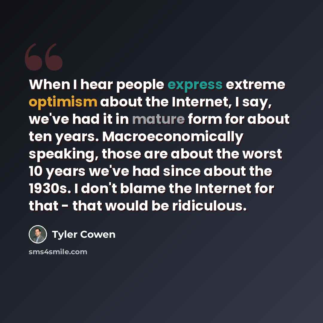 “When I hear people express extreme optimism about the Internet, I say, we've had it in mature form for about ten years. Macroeconomically speaking, those are about the worst 10 years we've had since about the 1930s. I don't blame the Internet for that - that would be ridiculous.” quote by Tyler Cowen
