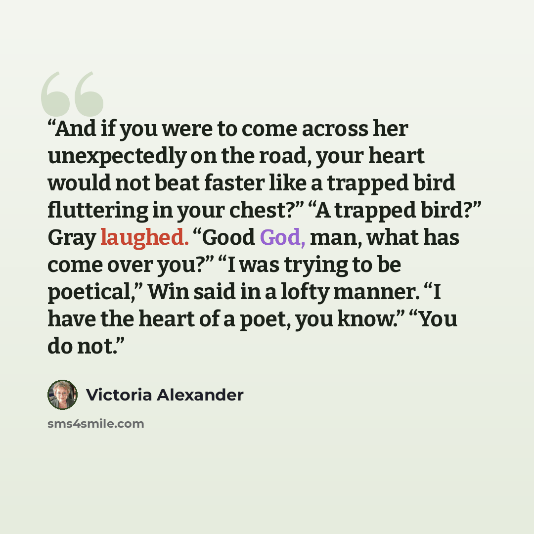 “And if you were to come across her unexpectedly on the road, your heart would not beat faster like a trapped bird fluttering in your chest?” “A trapped bird?” Gray laughed. “Good God, man, what has come over you?” “I was trying to be poetical,” Win said in a lofty manner. “I have the heart of a…” quote by Victoria Alexander
