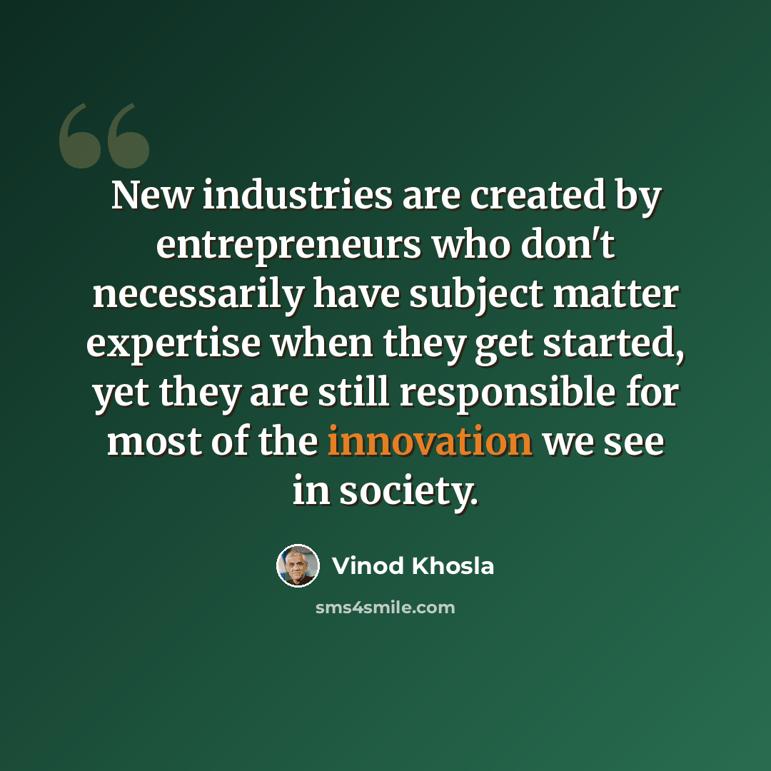“New industries are created by entrepreneurs who don't necessarily have subject matter expertise when they get started, yet they are still responsible for most of the innovation we see in society.” quote by Vinod Khosla