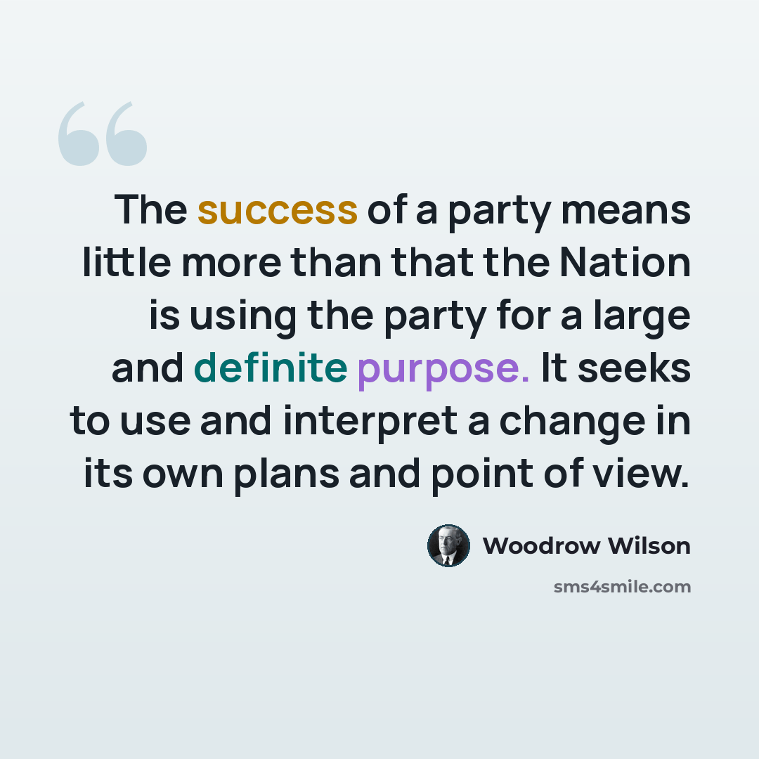 “The success of a party means little more than that the Nation is using the party for a large and definite purpose. It seeks to use and interpret a change in its own plans and point of view.” quote by Woodrow Wilson