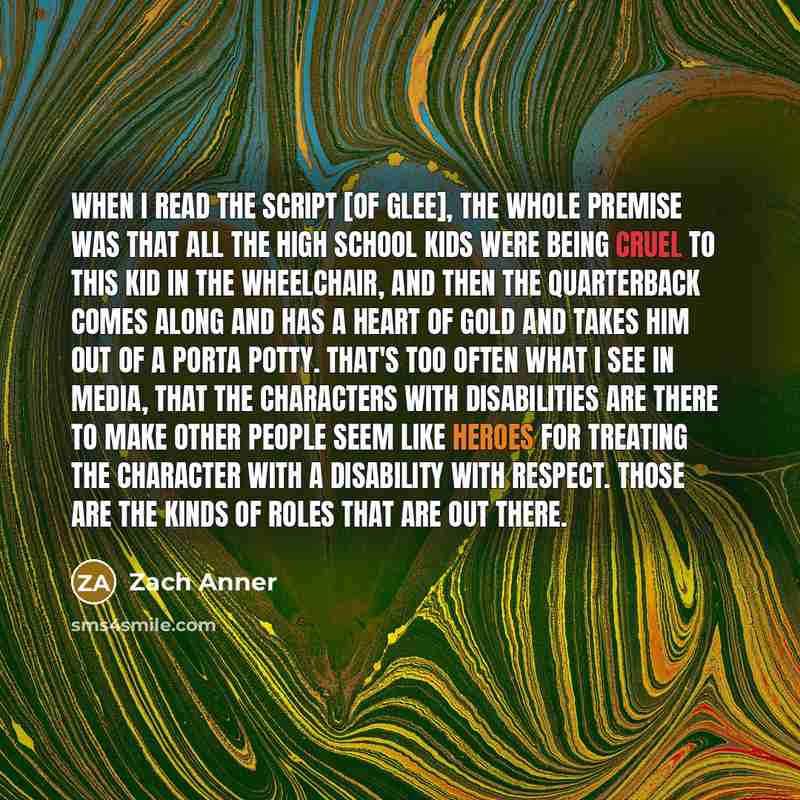 “When I read the script [of Glee], the whole premise was that all the high school kids were being cruel to this kid in the wheelchair, and then the quarterback comes along and has a heart of gold and takes him out of a Porta Potty. That's too often what I see in media, that the characters with…” quote by Zach Anner