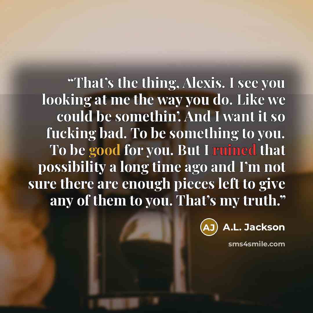 “That’s the thing, Alexis. I see you looking at me the way you do. Like we could be somethin’. And I want it so fucking bad. To be something to you. To be good for you. But I ruined that possibility a long time ago and I’m not sure there are enough pieces left to give any of them to you. That’s my…” quote by A.L. Jackson