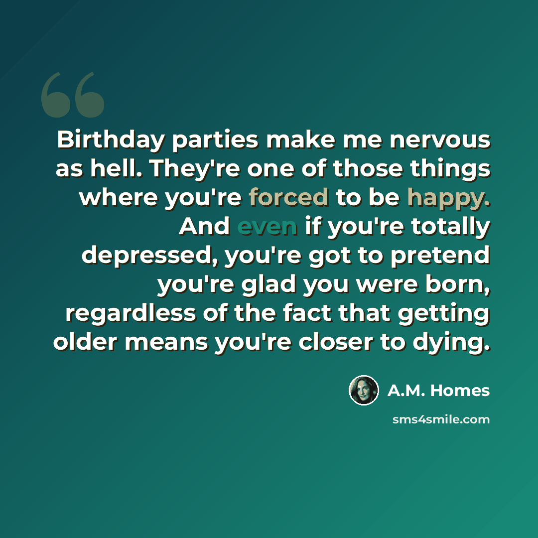 “Birthday parties make me nervous as hell. They're one of those things where you're forced to be happy. And even if you're totally depressed, you're got to pretend you're glad you were born, regardless of the fact that getting older means you're closer to dying.” quote by A.M. Homes