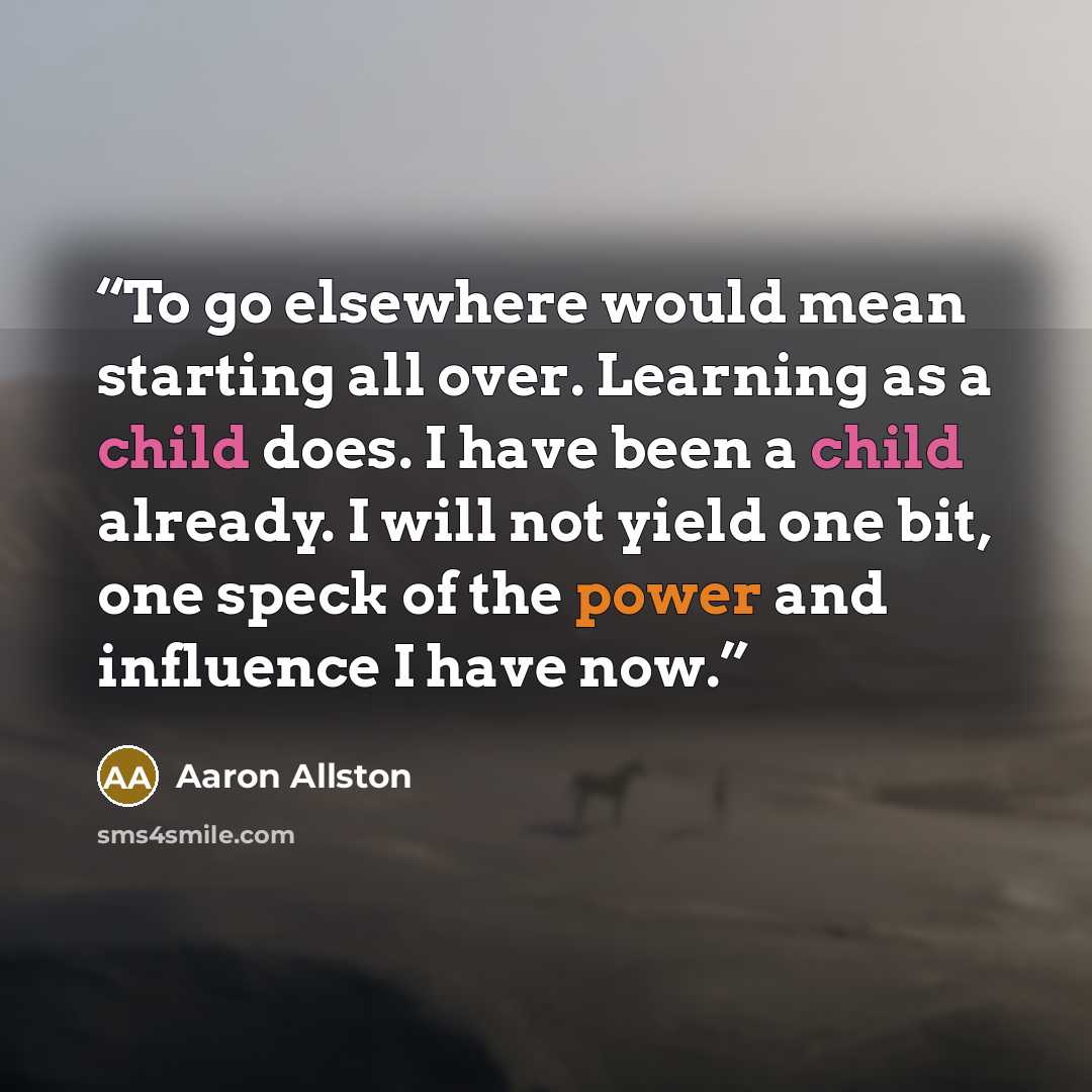 “To go elsewhere would mean starting all over. Learning as a child does. I have been a child already. I will not yield one bit, one speck of the power and influence I have now.” quote by Aaron Allston