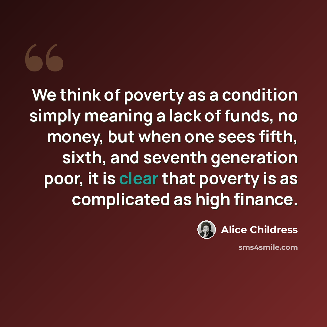 “We think of poverty as a condition simply meaning a lack of funds, no money, but when one sees fifth, sixth, and seventh generation poor, it is clear that poverty is as complicated as high finance.” quote by Alice Childress