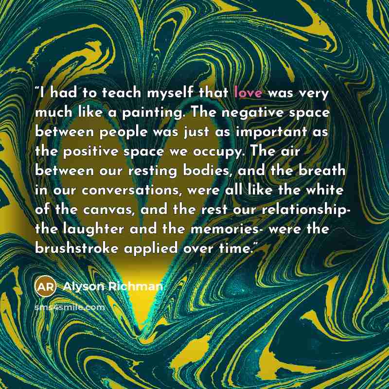 “I had to teach myself that love was very much like a painting. The negative space between people was just as important as the positive space we occupy. The air between our resting bodies, and the breath in our conversations, were all like the white of the canvas, and the rest our relationship- the…” quote by Alyson Richman