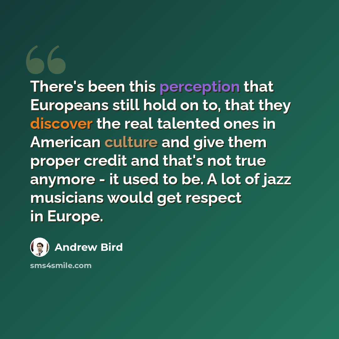 “There's been this perception that Europeans still hold on to, that they discover the real talented ones in American culture and give them proper credit and that's not true anymore - it used to be. A lot of jazz musicians would get respect in Europe.” quote by Andrew Bird