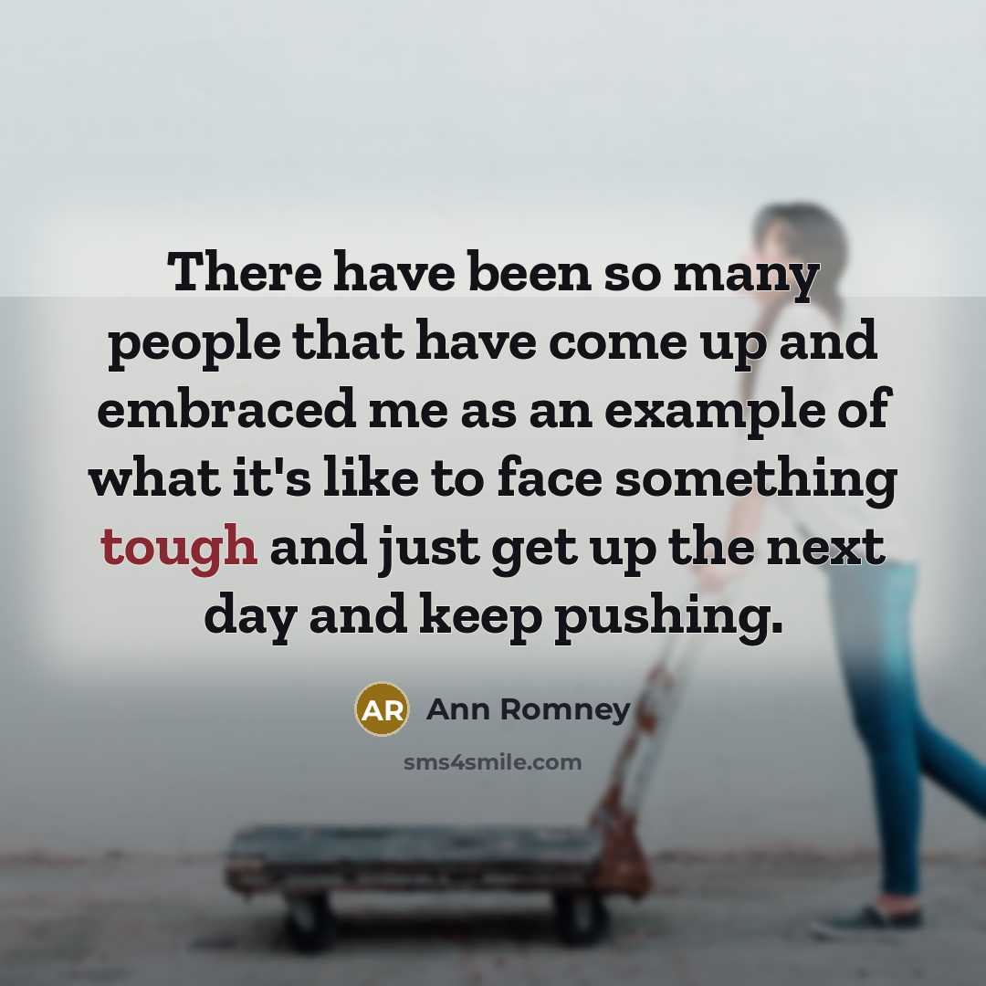 “There have been so many people that have come up and embraced me as an example of what it's like to face something tough and just get up the next day and keep pushing.” quote by Ann Romney