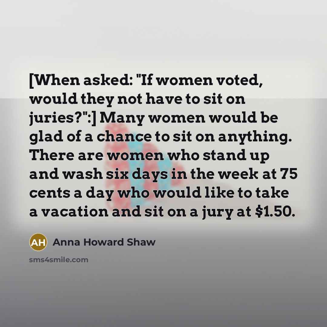 “[When asked: "If women voted, would they not have to sit on juries?":] Many women would be glad of a chance to sit on anything. There are women who stand up and wash six days in the week at 75 cents a day who would like to take a vacation and sit on a jury at $1.50.” quote by Anna Howard Shaw