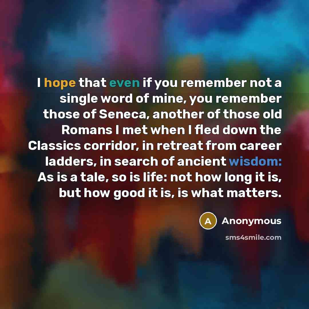 “I hope that even if you remember not a single word of mine, you remember those of Seneca, another of those old Romans I met when I fled down the Classics corridor, in retreat from career ladders, in search of ancient wisdom: As is a tale, so is life: not how long it is, but how good it is, is what…” quote by Anonymous