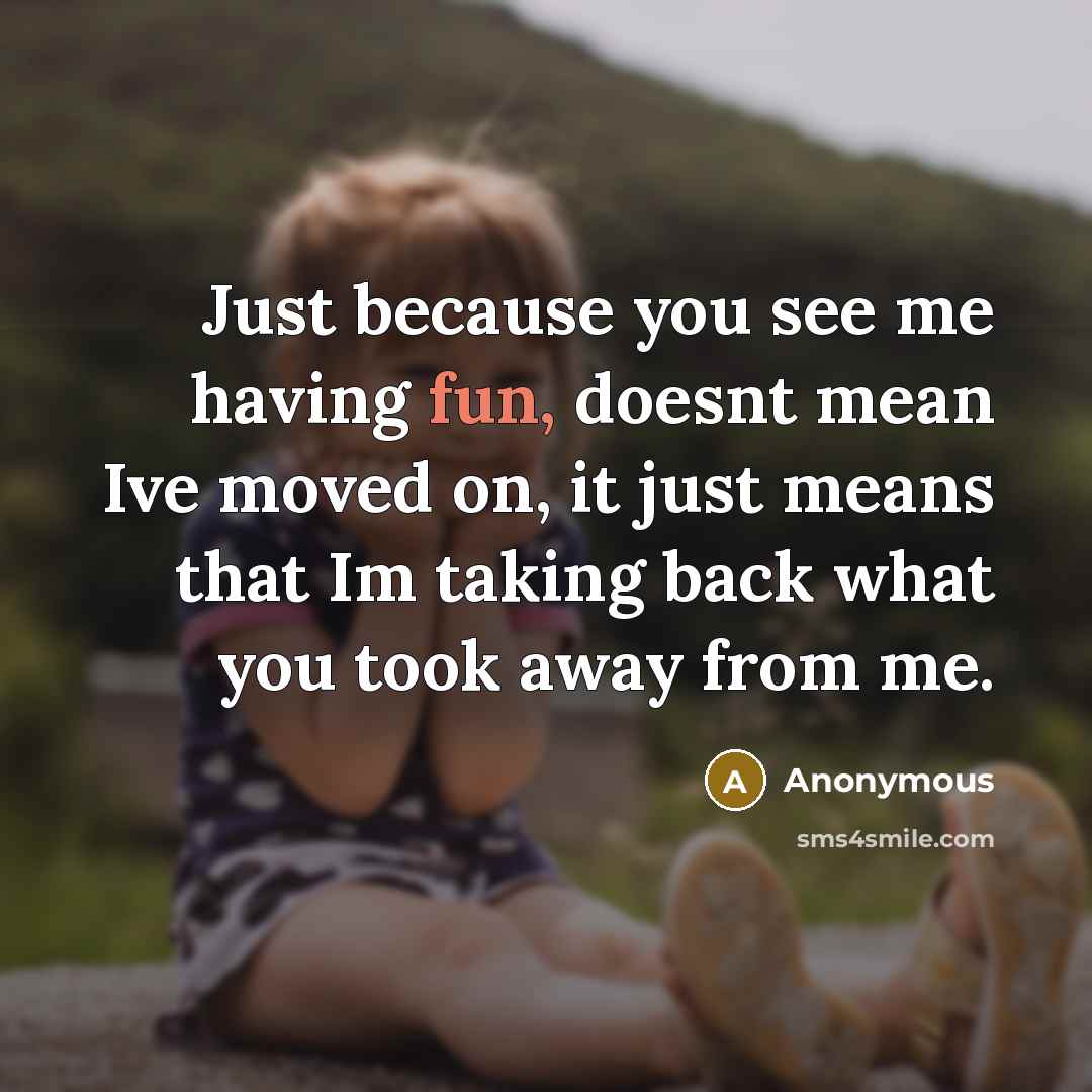 “Just because you see me having fun, doesnt mean Ive moved on, it just means that Im taking back what you took away from me.” quote by Anonymous