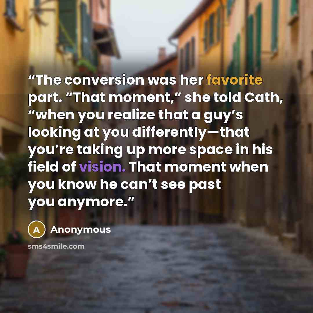 “The conversion was her favorite part. “That moment,” she told Cath, “when you realize that a guy’s looking at you differently—that you’re taking up more space in his field of vision. That moment when you know he can’t see past you anymore.” quote by Anonymous