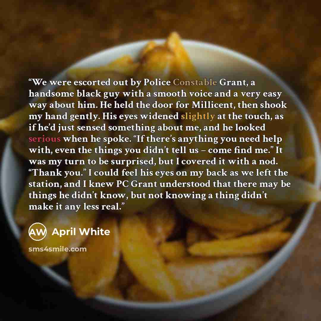 “We were escorted out by Police Constable Grant, a handsome black guy with a smooth voice and a very easy way about him. He held the door for Millicent, then shook my hand gently. His eyes widened slightly at the touch, as if he’d just sensed something about me, and he looked serious when he spoke…” quote by April White