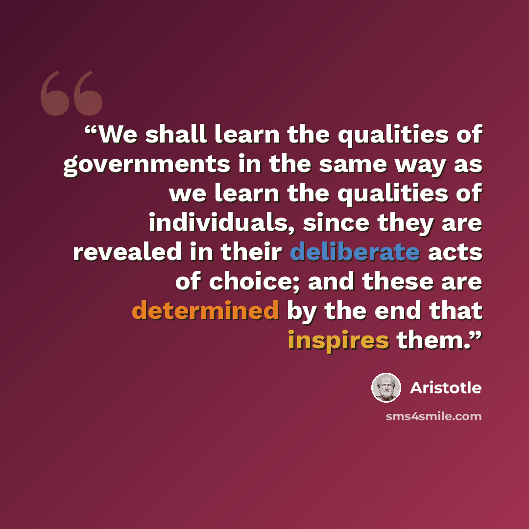“We shall learn the qualities of governments in the same way as we learn the qualities of individuals, since they are revealed in their deliberate acts of choice; and these are determined by the end that inspires them.” quote by Aristotle
