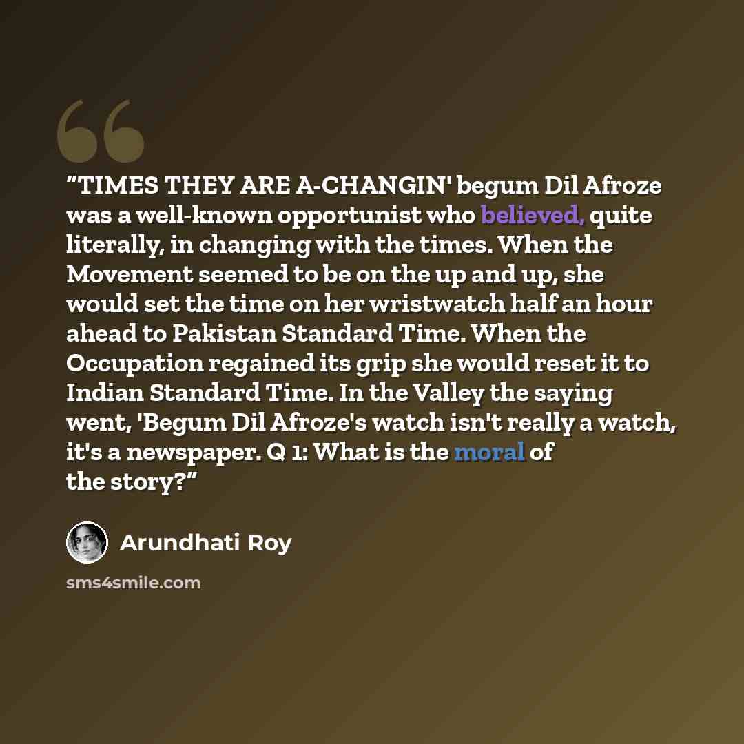 “TIMES THEY ARE A-CHANGIN' begum Dil Afroze was a well-known opportunist who believed, quite literally, in changing with the times. When the Movement seemed to be on the up and up, she would set the time on her wristwatch half an hour ahead to Pakistan Standard Time. When the Occupation regained…” quote by Arundhati Roy