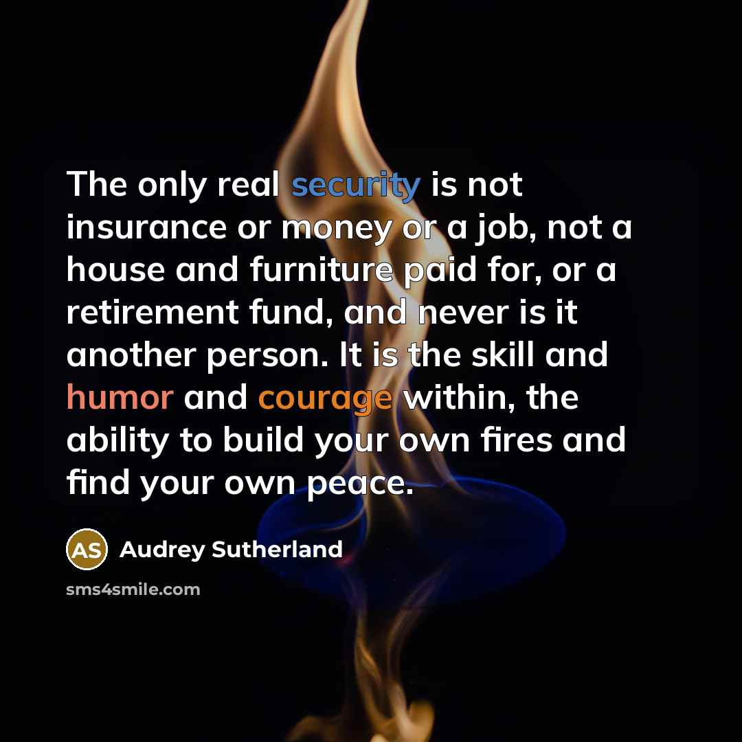 “The only real security is not insurance or money or a job, not a house and furniture paid for, or a retirement fund, and never is it another person. It is the skill and humor and courage within, the ability to build your own fires and find your own peace.” quote by Audrey Sutherland