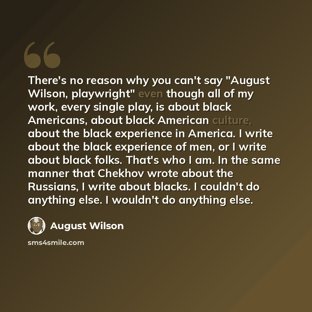 “There's no reason why you can't say "August Wilson, playwright" even though all of my work, every single play, is about black Americans, about black American culture, about the black experience in America. I write about the black experience of men, or I write about black folks. That's who I am. In…” quote by August Wilson