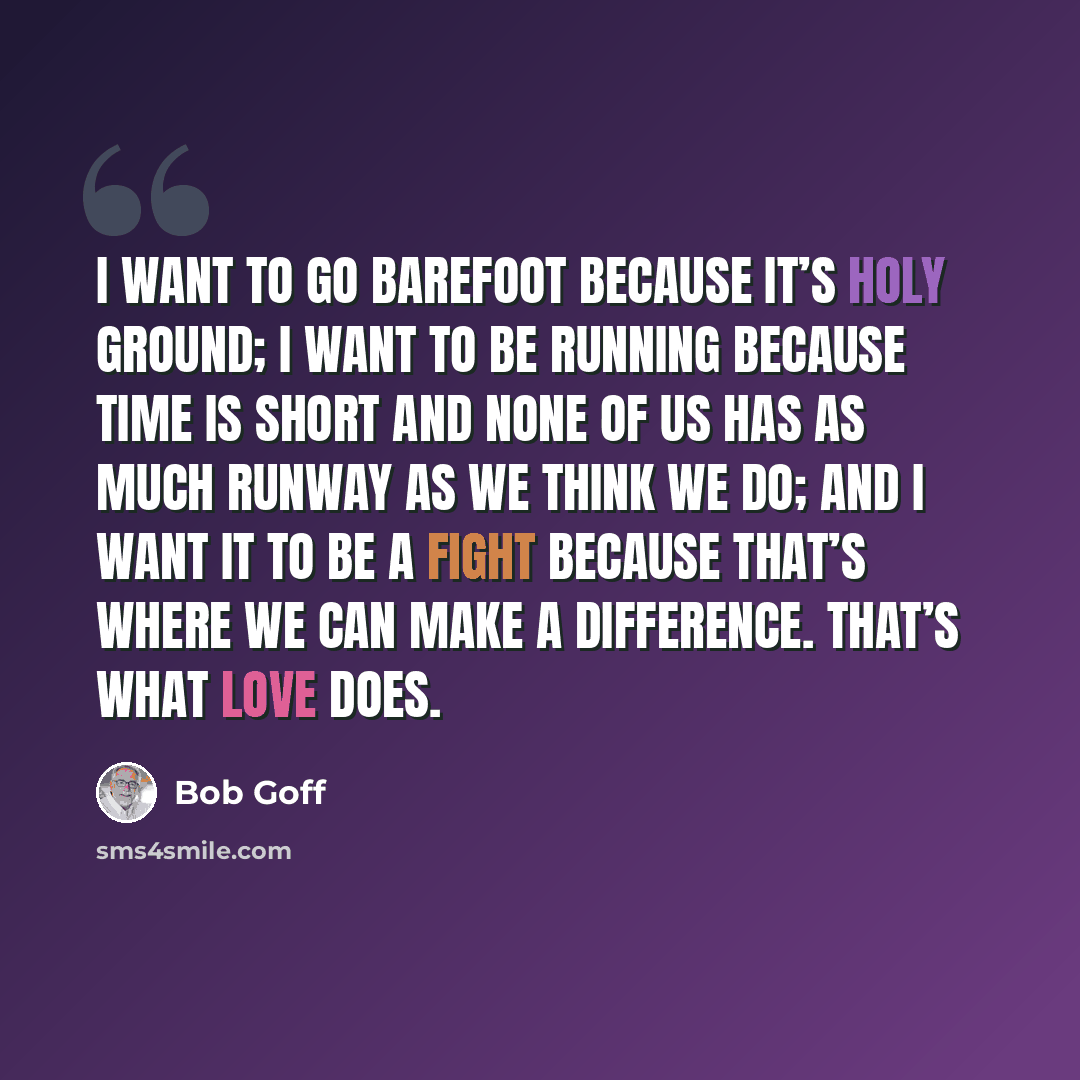 “I want to go barefoot because it’s holy ground; I want to be running because time is short and none of us has as much runway as we think we do; and I want it to be a fight because that’s where we can make a difference. That’s what love does.” quote by Bob Goff
