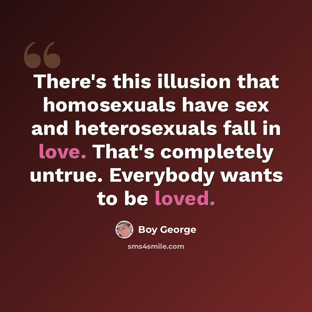 “There's this illusion that homosexuals have sex and heterosexuals fall in love. That's completely untrue. Everybody wants to be loved.” quote by Boy George