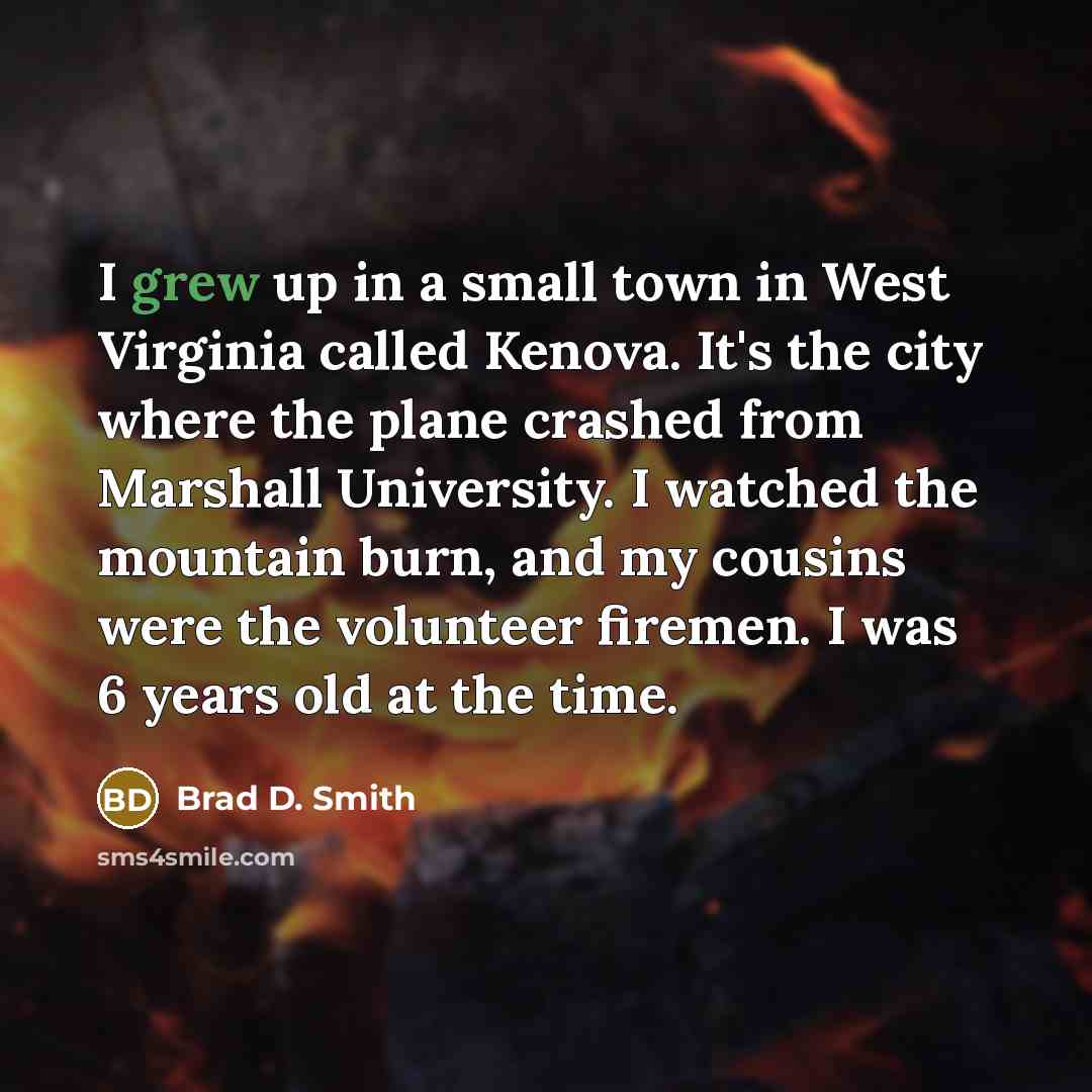 “I grew up in a small town in West Virginia called Kenova. It's the city where the plane crashed from Marshall University. I watched the mountain burn, and my cousins were the volunteer firemen. I was 6 years old at the time.” quote by Brad D. Smith