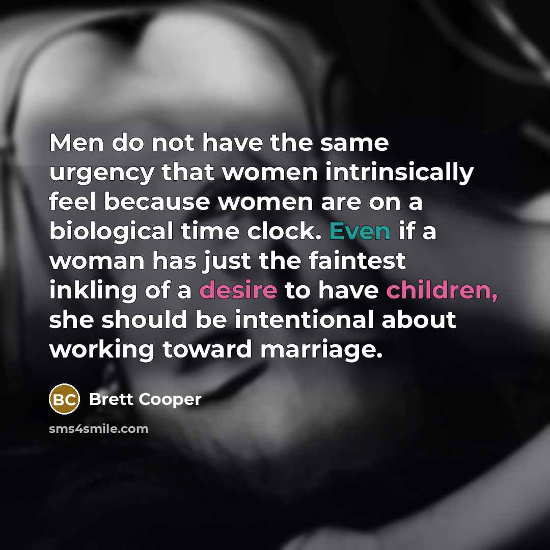 “Men do not have the same urgency that women intrinsically feel because women are on a biological time clock. Even if a woman has just the faintest inkling of a desire to have children, she should be intentional about working toward marriage.” quote by Brett Cooper