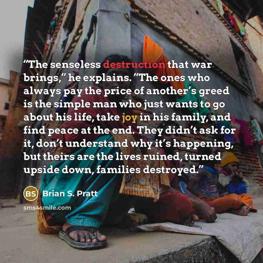 “The senseless destruction that war brings,” he explains. “The ones who always pay the price of another’s greed is the simple man who just wants to go about his life, take joy in his family, and find peace at the end. They didn’t ask for it, don’t understand why it’s happening, but theirs are the…” quote by Brian S. Pratt