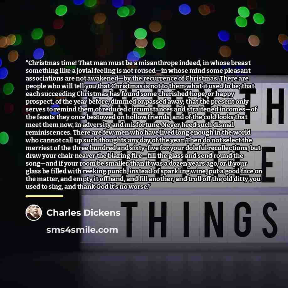 “Christmas time! That man must be a misanthrope indeed, in whose breast something like a jovial feeling is not roused—in whose mind some pleasant associations are not awakened—by the recurrence of Christmas. There are people who will tell you that Christmas is not to them what it used to be; that…” quote by Charles Dickens