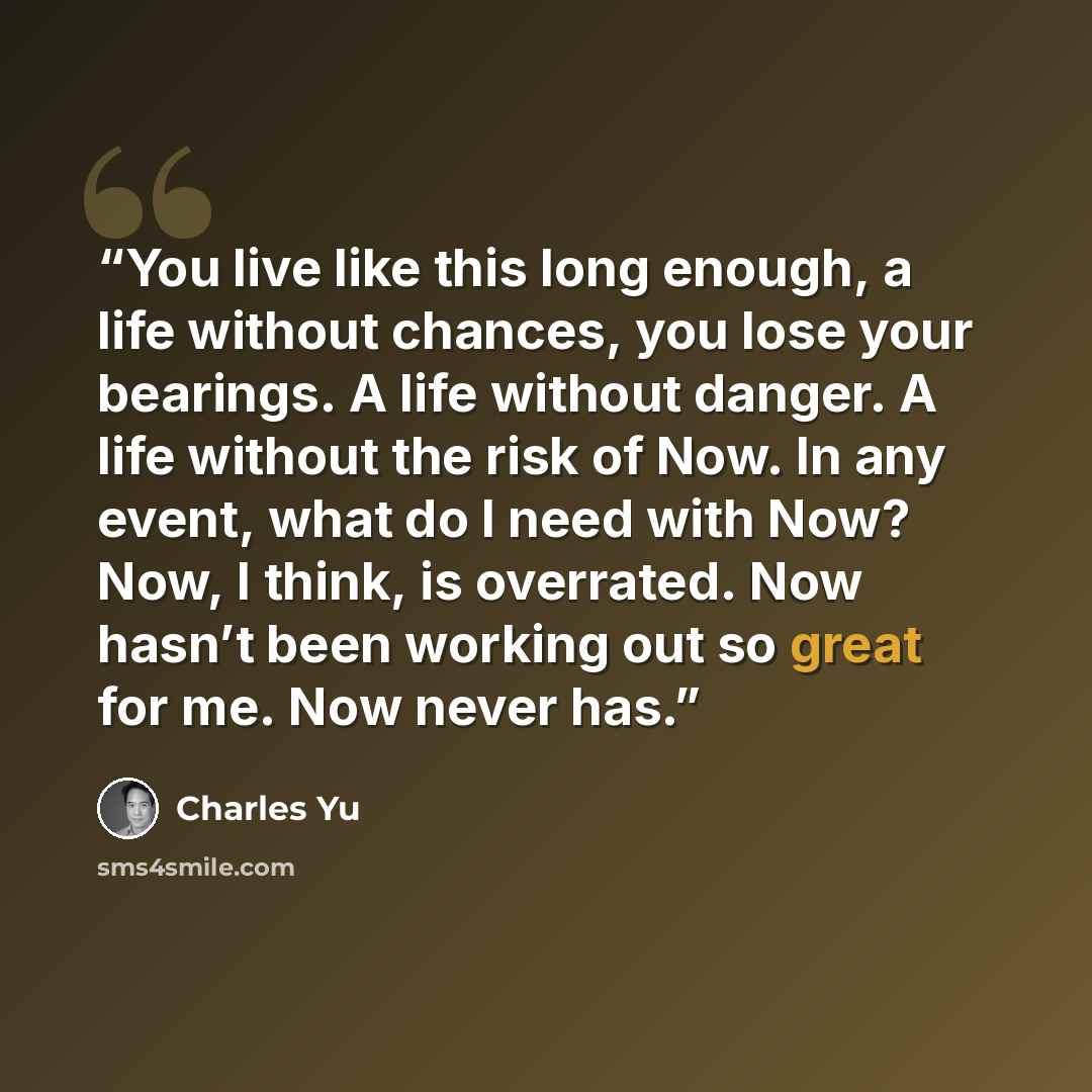 “You live like this long enough, a life without chances, you lose your bearings. A life without danger. A life without the risk of Now. In any event, what do I need with Now? Now, I think, is overrated. Now hasn’t been working out so great for me. Now never has.” quote by Charles Yu