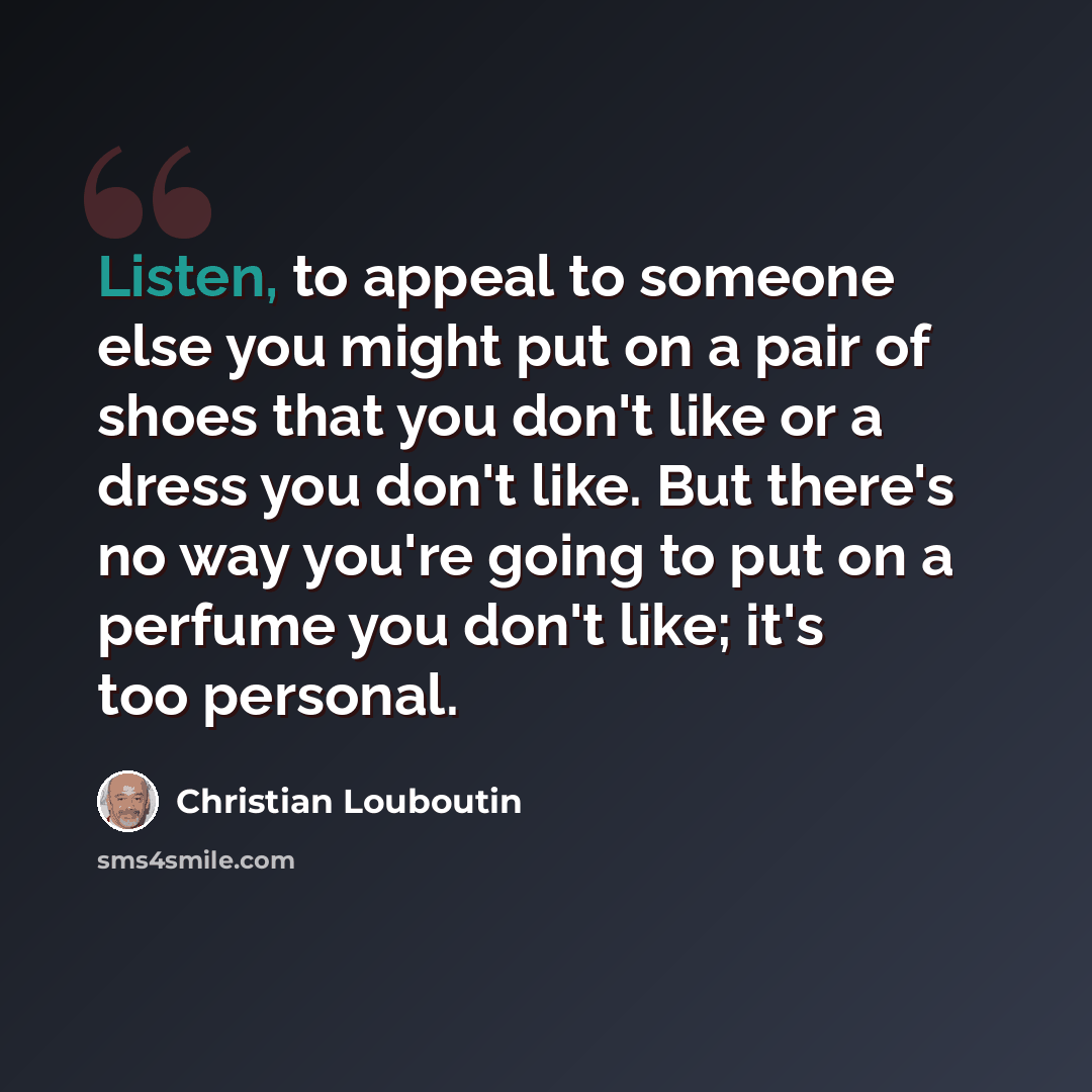 “Listen, to appeal to someone else you might put on a pair of shoes that you don't like or a dress you don't like. But there's no way you're going to put on a perfume you don't like; it's too personal.” quote by Christian Louboutin