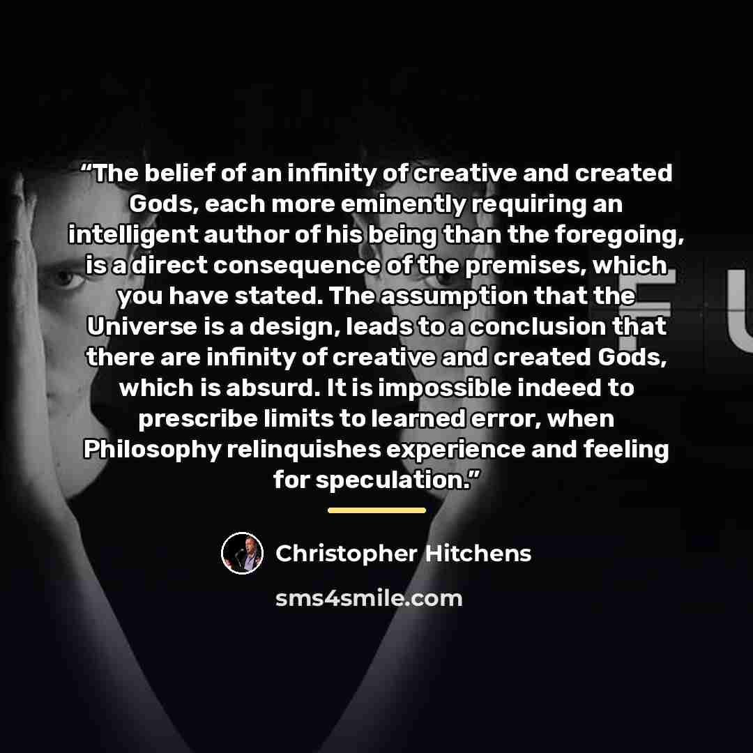 “The belief of an infinity of creative and created Gods, each more eminently requiring an intelligent author of his being than the foregoing, is a direct consequence of the premises, which you have stated. The assumption that the Universe is a design, leads to a conclusion that there are infinity…” quote by Christopher Hitchens