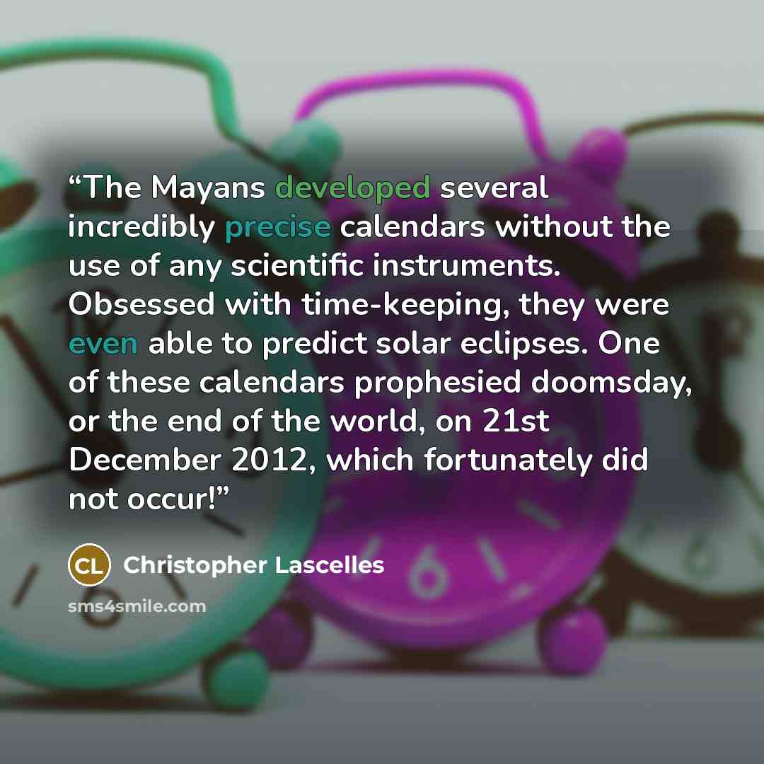 “The Mayans developed several incredibly precise calendars without the use of any scientific instruments. Obsessed with time-keeping, they were even able to predict solar eclipses. One of these calendars prophesied doomsday, or the end of the world, on 21st December 2012, which fortunately did not…” quote by Christopher Lascelles